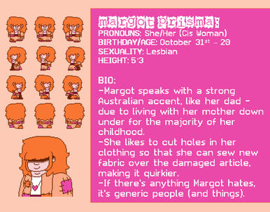 PRONOUNS: She/Her (Cis Woman) BIRTHDAY/AGE: October 31st – 20 SEXUALITY: Lesbian HEIGHT: 5’3 BIO: -Margot speaks with a strong Australian accent, like her dad - due to living with her mother down under for the majority of her childhood.