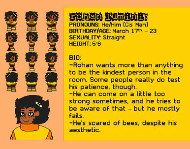 PRONOUNS: He/Him (Cis Man) BIRTHDAY/AGE: June 29th – 23 SEXUALITY: Straight HEIGHT: 5’6 BIO: -Rohan wants more than anything to be the kindest person in the room. Some people really do test his patience, though.