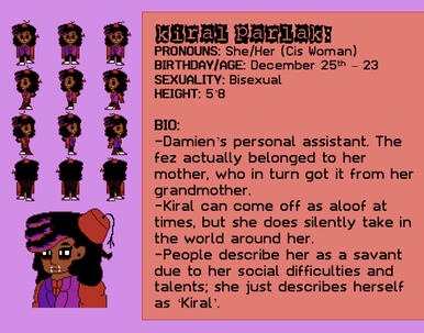 PRONOUNS: She/Her (Cis Woman) BIRTHDAY/AGE: December 25th – 23 SEXUALITY: Bisexual HEIGHT: 5’8 BIO: -Damien’s personal assistant. The fez actually belonged to her mother, who in turn got it from her grandmother.