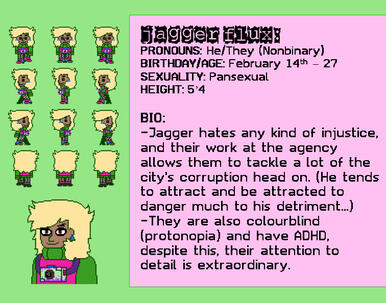 PRONOUNS: He/They (Nonbinary) BIRTHDAY/AGE: February 14th – 27 SEXUALITY: Pansexual HEIGHT: 5’4 BIO: -Jagger hates any kind of injustice, and their work at the agency allows them to tackle a lot of the city's corruption head on.